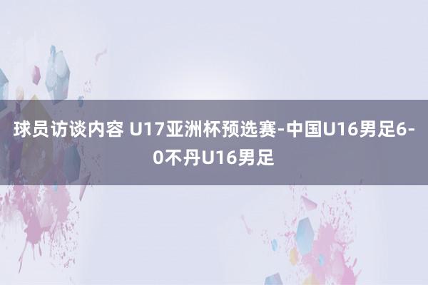 球员访谈内容 U17亚洲杯预选赛-中国U16男足6-0不丹U16男足