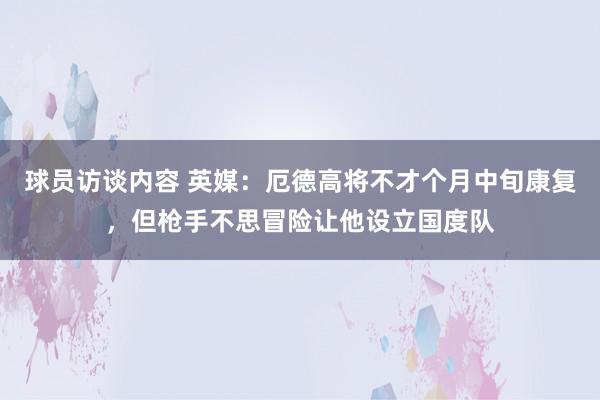 球员访谈内容 英媒：厄德高将不才个月中旬康复，但枪手不思冒险让他设立国度队