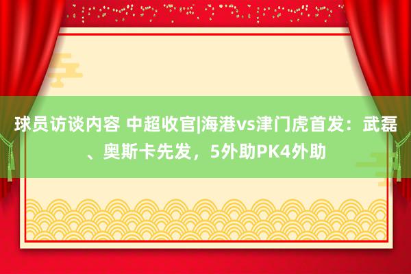 球员访谈内容 中超收官|海港vs津门虎首发：武磊、奥斯卡先发，5外助PK4外助