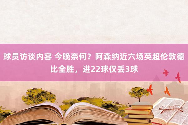 球员访谈内容 今晚奈何？阿森纳近六场英超伦敦德比全胜，进22球仅丢3球