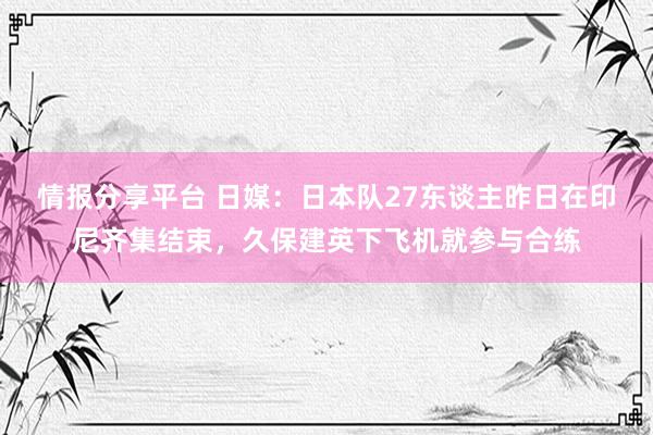 情报分享平台 日媒：日本队27东谈主昨日在印尼齐集结束，久保建英下飞机就参与合练