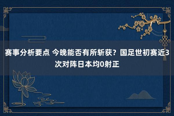 赛事分析要点 今晚能否有所斩获？国足世初赛近3次对阵日本均0射正