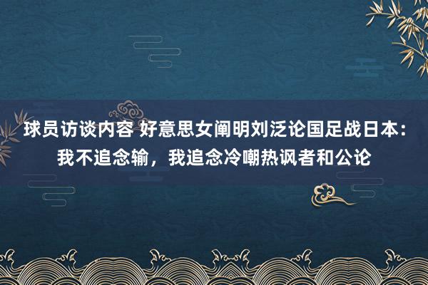 球员访谈内容 好意思女阐明刘泛论国足战日本：我不追念输，我追念冷嘲热讽者和公论