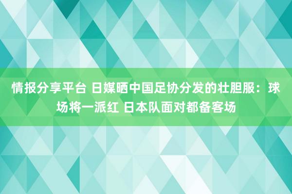 情报分享平台 日媒晒中国足协分发的壮胆服：球场将一派红 日本队面对都备客场