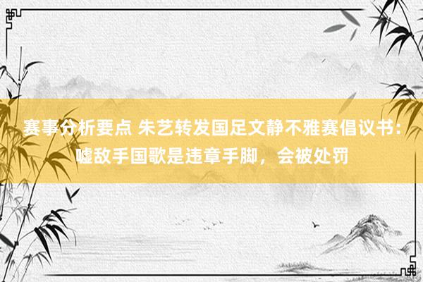 赛事分析要点 朱艺转发国足文静不雅赛倡议书：嘘敌手国歌是违章手脚，会被处罚