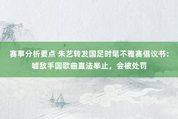 赛事分析要点 朱艺转发国足时髦不雅赛倡议书：嘘敌手国歌曲直法举止，会被处罚