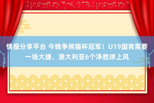 情报分享平台 今晚争熊猫杯冠军！U19国青需要一场大捷，澳大利亚6个净胜球上风