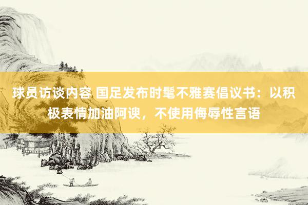 球员访谈内容 国足发布时髦不雅赛倡议书：以积极表情加油阿谀，不使用侮辱性言语