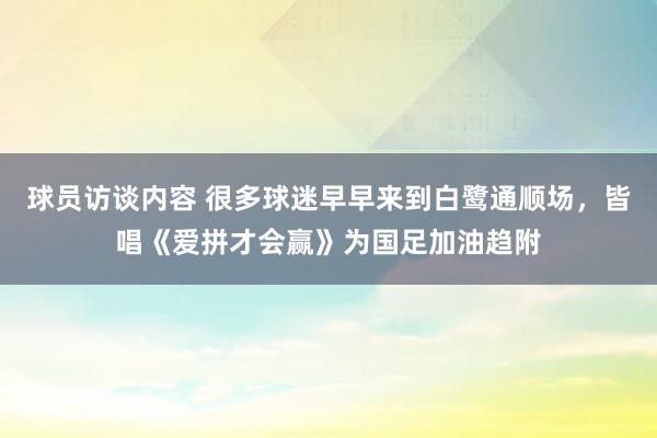 球员访谈内容 很多球迷早早来到白鹭通顺场，皆唱《爱拼才会赢》为国足加油趋附