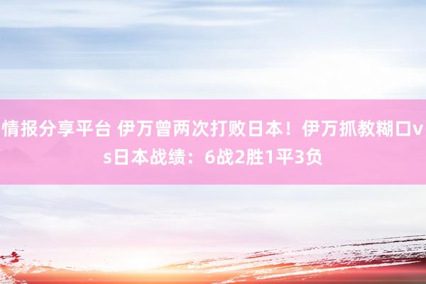 情报分享平台 伊万曾两次打败日本！伊万抓教糊口vs日本战绩：6战2胜1平3负