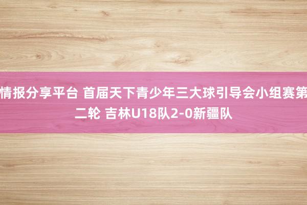 情报分享平台 首届天下青少年三大球引导会小组赛第二轮 吉林U18队2-0新疆队