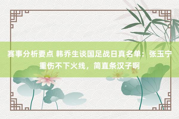 赛事分析要点 韩乔生谈国足战日真名单：张玉宁重伤不下火线，简直条汉子啊