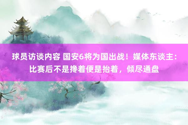 球员访谈内容 国安6将为国出战！媒体东谈主：比赛后不是搀着便是抬着，倾尽通盘