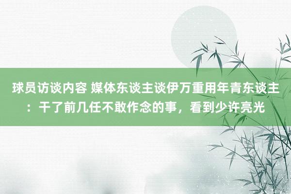 球员访谈内容 媒体东谈主谈伊万重用年青东谈主：干了前几任不敢作念的事，看到少许亮光