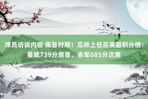 球员访谈内容 佩普时期！瓜帅上任后英超积分榜：曼城739分居首，赤军685分次席