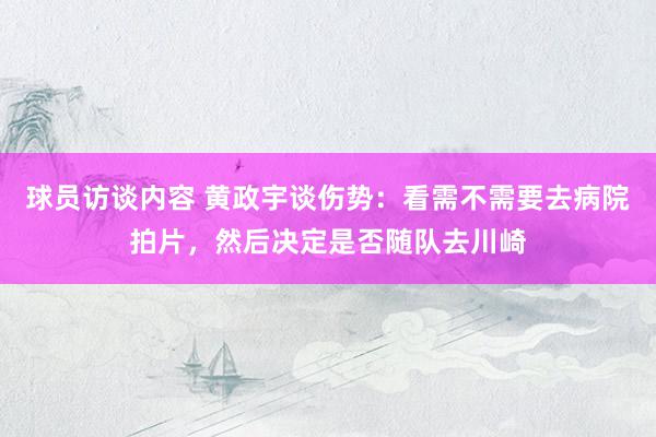 球员访谈内容 黄政宇谈伤势：看需不需要去病院拍片，然后决定是否随队去川崎