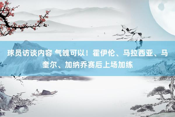 球员访谈内容 气魄可以！霍伊伦、马拉西亚、马奎尔、加纳乔赛后上场加练