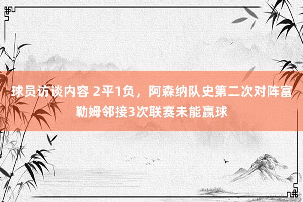 球员访谈内容 2平1负，阿森纳队史第二次对阵富勒姆邻接3次联赛未能赢球