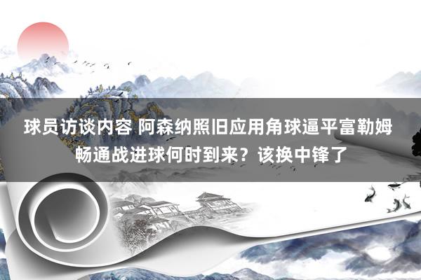 球员访谈内容 阿森纳照旧应用角球逼平富勒姆 畅通战进球何时到来？该换中锋了