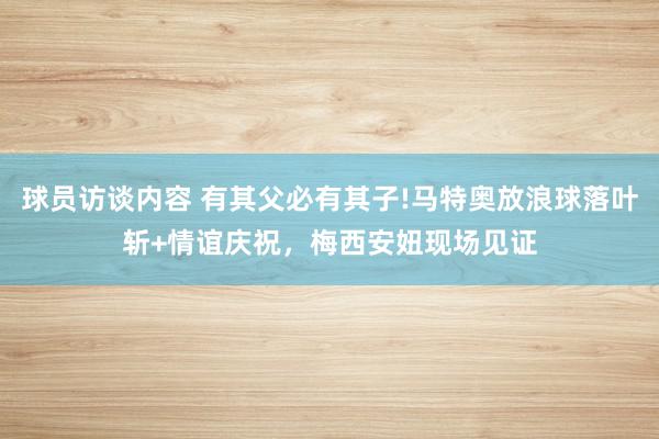 球员访谈内容 有其父必有其子!马特奥放浪球落叶斩+情谊庆祝，梅西安妞现场见证