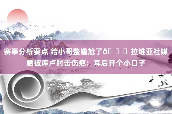 赛事分析要点 给小哥整尴尬了😅拉维亚社媒晒被库卢肘击伤疤：耳后开个小口子