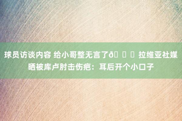 球员访谈内容 给小哥整无言了😅拉维亚社媒晒被库卢肘击伤疤：耳后开个小口子