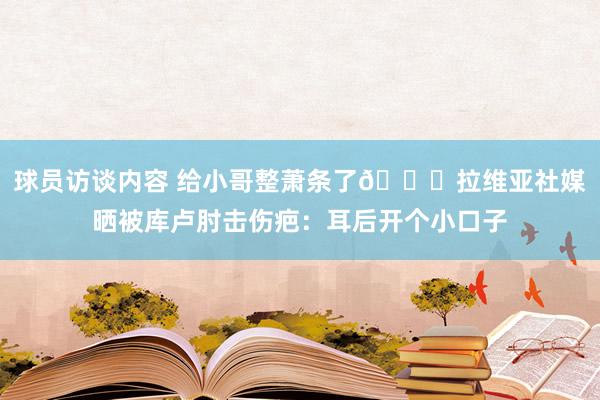 球员访谈内容 给小哥整萧条了😅拉维亚社媒晒被库卢肘击伤疤：耳后开个小口子