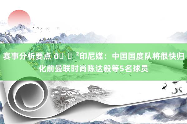 赛事分析要点 😲印尼媒：中国国度队将很快归化前曼联时尚陈达毅等5名球员