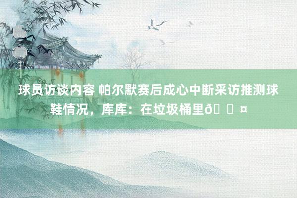 球员访谈内容 帕尔默赛后成心中断采访推测球鞋情况，库库：在垃圾桶里😤