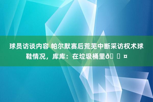 球员访谈内容 帕尔默赛后荒芜中断采访权术球鞋情况，库库：在垃圾桶里😤