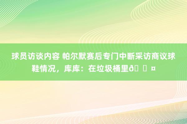 球员访谈内容 帕尔默赛后专门中断采访商议球鞋情况，库库：在垃圾桶里😤