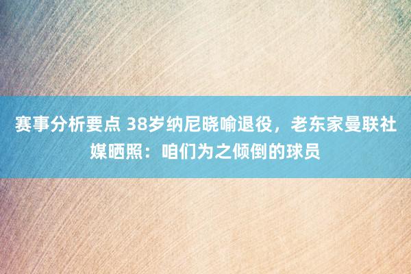 赛事分析要点 38岁纳尼晓喻退役，老东家曼联社媒晒照：咱们为之倾倒的球员