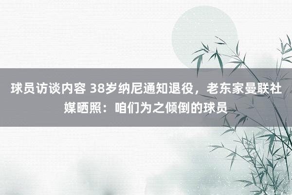 球员访谈内容 38岁纳尼通知退役，老东家曼联社媒晒照：咱们为之倾倒的球员