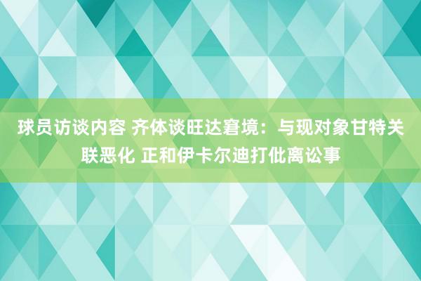 球员访谈内容 齐体谈旺达窘境：与现对象甘特关联恶化 正和伊卡尔迪打仳离讼事