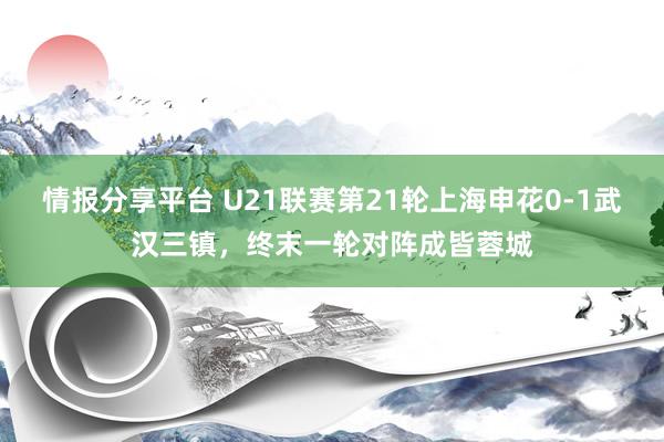 情报分享平台 U21联赛第21轮上海申花0-1武汉三镇，终末一轮对阵成皆蓉城