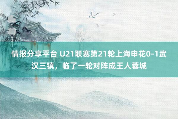 情报分享平台 U21联赛第21轮上海申花0-1武汉三镇，临了一轮对阵成王人蓉城