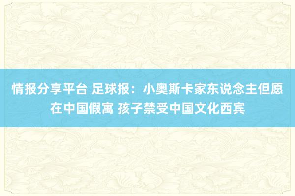 情报分享平台 足球报：小奥斯卡家东说念主但愿在中国假寓 孩子禁受中国文化西宾