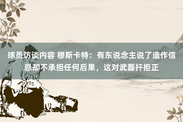 球员访谈内容 穆斯卡特：有东说念主说了造作信息却不承担任何后果，这对武磊扞拒正