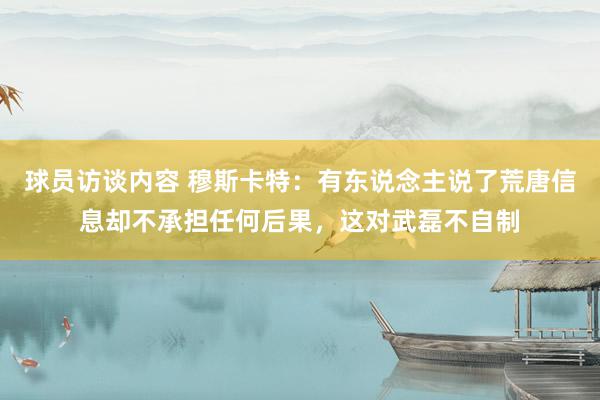 球员访谈内容 穆斯卡特：有东说念主说了荒唐信息却不承担任何后果，这对武磊不自制