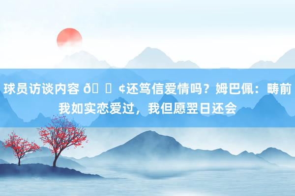 球员访谈内容 🐢还笃信爱情吗？姆巴佩：畴前我如实恋爱过，我但愿翌日还会