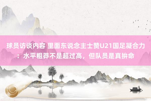 球员访谈内容 里面东说念主士赞U21国足凝合力：水平粗莽不是超过高，但队员是真拚命