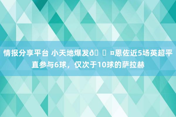 情报分享平台 小天地爆发😤恩佐近5场英超平直参与6球，仅次于10球的萨拉赫