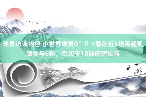 球员访谈内容 小世界爆发😤恩佐近5场英超凯旋参与6球，仅次于10球的萨拉赫