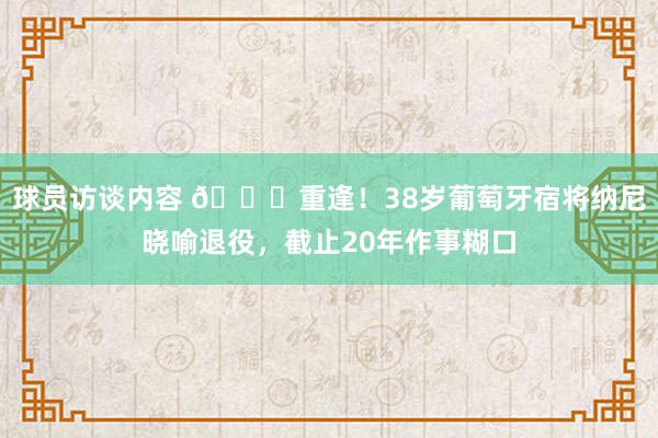 球员访谈内容 👋重逢！38岁葡萄牙宿将纳尼晓喻退役，截止20年作事糊口