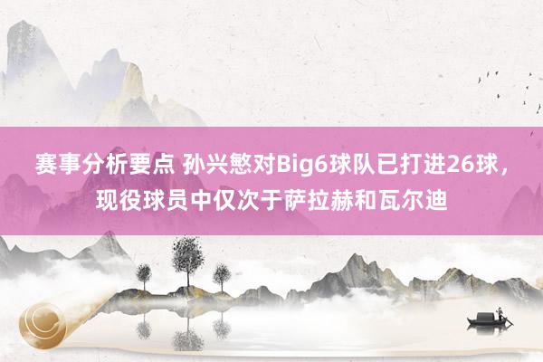 赛事分析要点 孙兴慜对Big6球队已打进26球，现役球员中仅次于萨拉赫和瓦尔迪