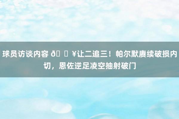 球员访谈内容 💥让二追三！帕尔默赓续破损内切，恩佐逆足凌空抽射破门