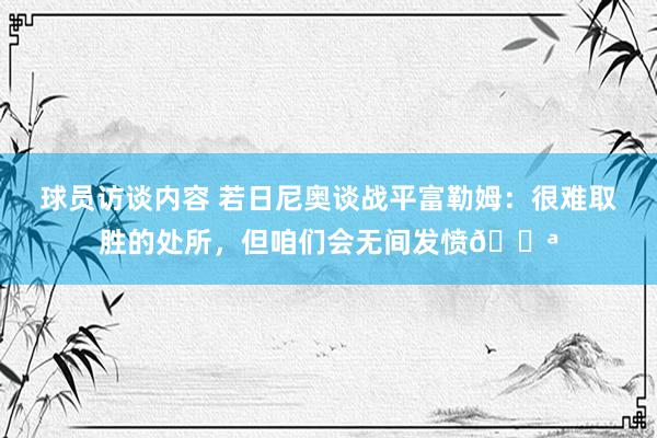 球员访谈内容 若日尼奥谈战平富勒姆：很难取胜的处所，但咱们会无间发愤💪