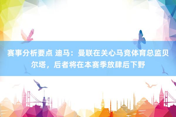 赛事分析要点 迪马：曼联在关心马竞体育总监贝尔塔，后者将在本赛季放肆后下野