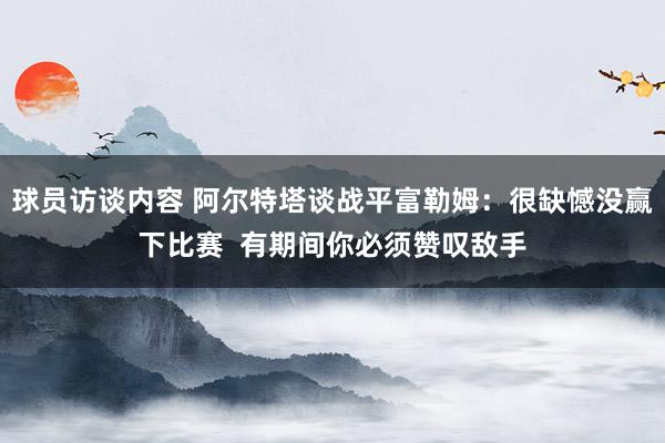 球员访谈内容 阿尔特塔谈战平富勒姆：很缺憾没赢下比赛  有期间你必须赞叹敌手