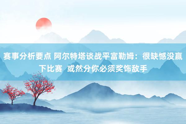 赛事分析要点 阿尔特塔谈战平富勒姆：很缺憾没赢下比赛  或然分你必须奖饰敌手